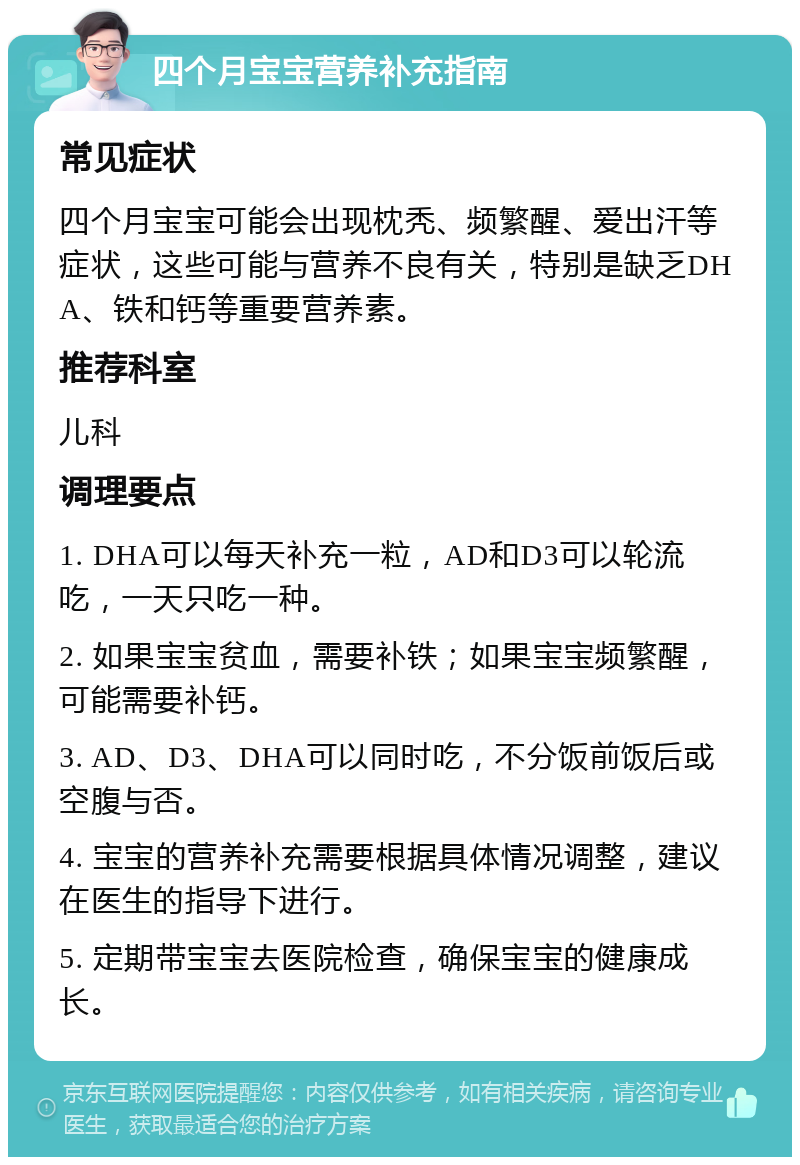 四个月宝宝营养补充指南 常见症状 四个月宝宝可能会出现枕秃、频繁醒、爱出汗等症状，这些可能与营养不良有关，特别是缺乏DHA、铁和钙等重要营养素。 推荐科室 儿科 调理要点 1. DHA可以每天补充一粒，AD和D3可以轮流吃，一天只吃一种。 2. 如果宝宝贫血，需要补铁；如果宝宝频繁醒，可能需要补钙。 3. AD、D3、DHA可以同时吃，不分饭前饭后或空腹与否。 4. 宝宝的营养补充需要根据具体情况调整，建议在医生的指导下进行。 5. 定期带宝宝去医院检查，确保宝宝的健康成长。