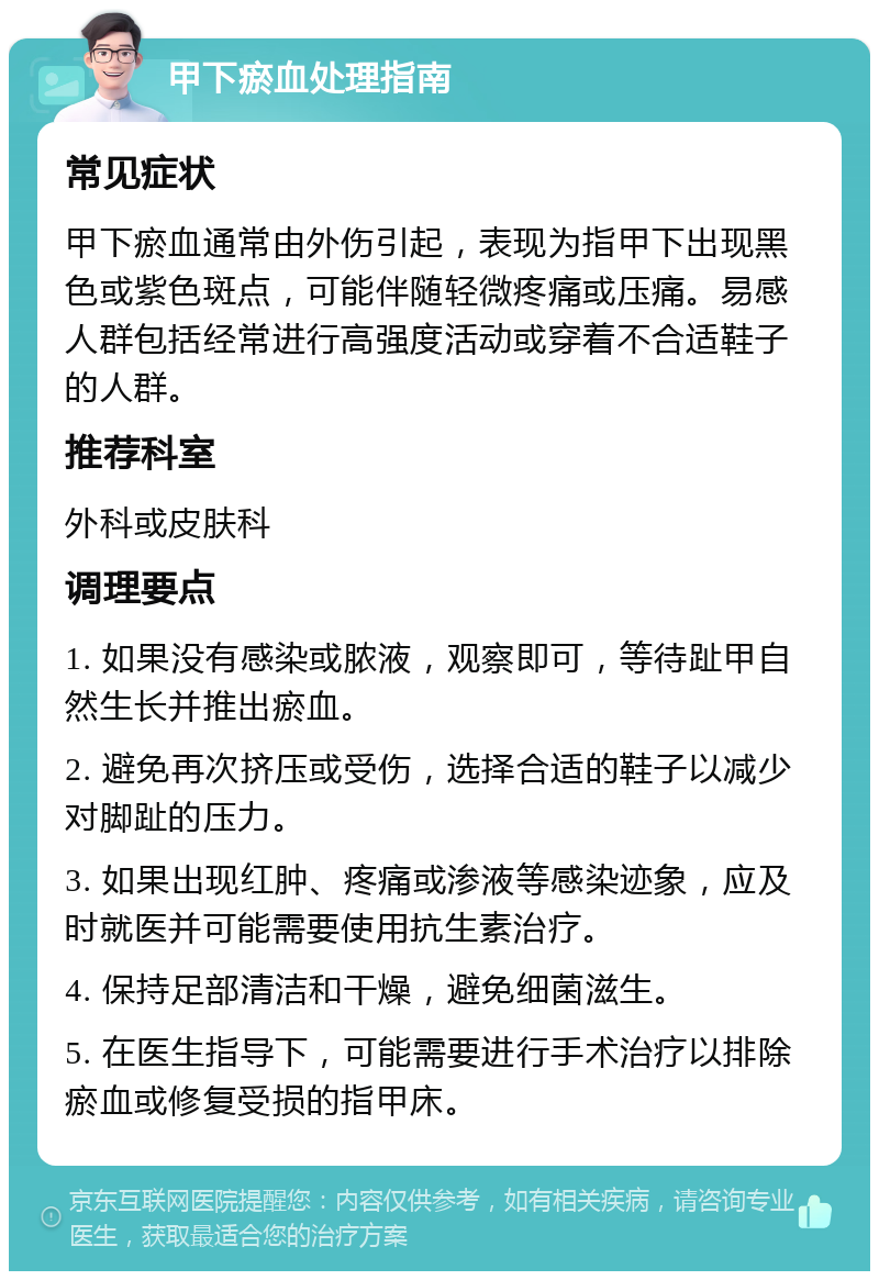 甲下瘀血处理指南 常见症状 甲下瘀血通常由外伤引起，表现为指甲下出现黑色或紫色斑点，可能伴随轻微疼痛或压痛。易感人群包括经常进行高强度活动或穿着不合适鞋子的人群。 推荐科室 外科或皮肤科 调理要点 1. 如果没有感染或脓液，观察即可，等待趾甲自然生长并推出瘀血。 2. 避免再次挤压或受伤，选择合适的鞋子以减少对脚趾的压力。 3. 如果出现红肿、疼痛或渗液等感染迹象，应及时就医并可能需要使用抗生素治疗。 4. 保持足部清洁和干燥，避免细菌滋生。 5. 在医生指导下，可能需要进行手术治疗以排除瘀血或修复受损的指甲床。