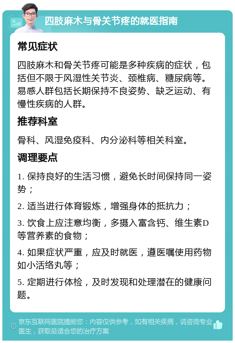 四肢麻木与骨关节疼的就医指南 常见症状 四肢麻木和骨关节疼可能是多种疾病的症状，包括但不限于风湿性关节炎、颈椎病、糖尿病等。易感人群包括长期保持不良姿势、缺乏运动、有慢性疾病的人群。 推荐科室 骨科、风湿免疫科、内分泌科等相关科室。 调理要点 1. 保持良好的生活习惯，避免长时间保持同一姿势； 2. 适当进行体育锻炼，增强身体的抵抗力； 3. 饮食上应注意均衡，多摄入富含钙、维生素D等营养素的食物； 4. 如果症状严重，应及时就医，遵医嘱使用药物如小活络丸等； 5. 定期进行体检，及时发现和处理潜在的健康问题。