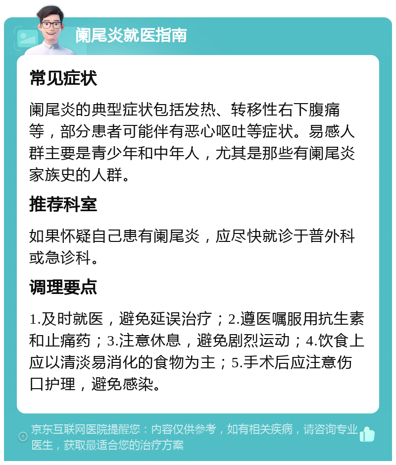 阑尾炎就医指南 常见症状 阑尾炎的典型症状包括发热、转移性右下腹痛等，部分患者可能伴有恶心呕吐等症状。易感人群主要是青少年和中年人，尤其是那些有阑尾炎家族史的人群。 推荐科室 如果怀疑自己患有阑尾炎，应尽快就诊于普外科或急诊科。 调理要点 1.及时就医，避免延误治疗；2.遵医嘱服用抗生素和止痛药；3.注意休息，避免剧烈运动；4.饮食上应以清淡易消化的食物为主；5.手术后应注意伤口护理，避免感染。