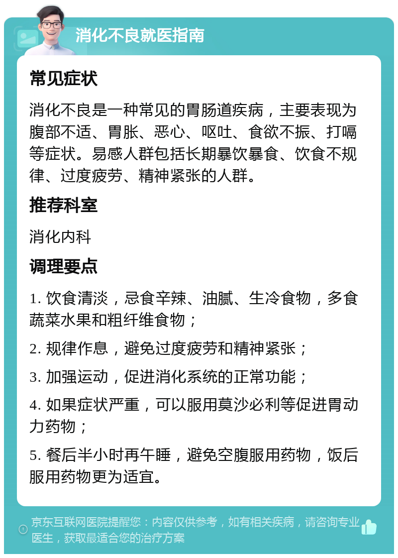 消化不良就医指南 常见症状 消化不良是一种常见的胃肠道疾病，主要表现为腹部不适、胃胀、恶心、呕吐、食欲不振、打嗝等症状。易感人群包括长期暴饮暴食、饮食不规律、过度疲劳、精神紧张的人群。 推荐科室 消化内科 调理要点 1. 饮食清淡，忌食辛辣、油腻、生冷食物，多食蔬菜水果和粗纤维食物； 2. 规律作息，避免过度疲劳和精神紧张； 3. 加强运动，促进消化系统的正常功能； 4. 如果症状严重，可以服用莫沙必利等促进胃动力药物； 5. 餐后半小时再午睡，避免空腹服用药物，饭后服用药物更为适宜。