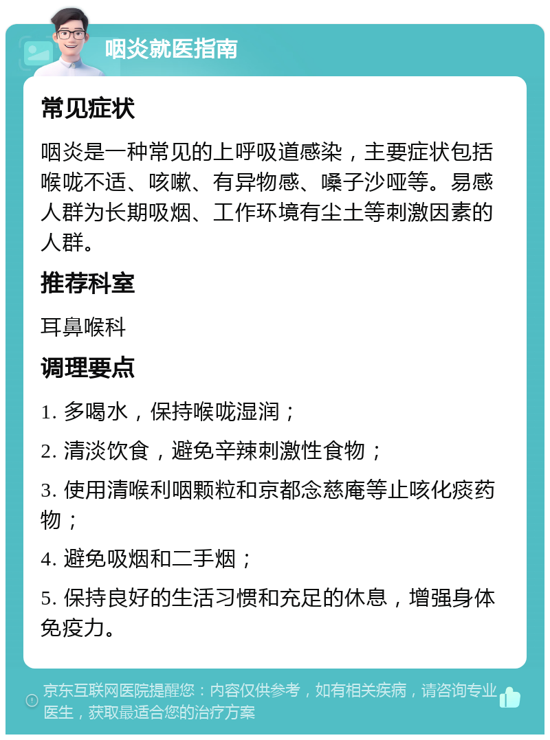 咽炎就医指南 常见症状 咽炎是一种常见的上呼吸道感染，主要症状包括喉咙不适、咳嗽、有异物感、嗓子沙哑等。易感人群为长期吸烟、工作环境有尘土等刺激因素的人群。 推荐科室 耳鼻喉科 调理要点 1. 多喝水，保持喉咙湿润； 2. 清淡饮食，避免辛辣刺激性食物； 3. 使用清喉利咽颗粒和京都念慈庵等止咳化痰药物； 4. 避免吸烟和二手烟； 5. 保持良好的生活习惯和充足的休息，增强身体免疫力。