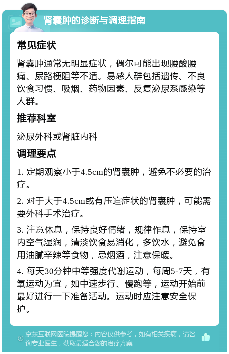 肾囊肿的诊断与调理指南 常见症状 肾囊肿通常无明显症状，偶尔可能出现腰酸腰痛、尿路梗阻等不适。易感人群包括遗传、不良饮食习惯、吸烟、药物因素、反复泌尿系感染等人群。 推荐科室 泌尿外科或肾脏内科 调理要点 1. 定期观察小于4.5cm的肾囊肿，避免不必要的治疗。 2. 对于大于4.5cm或有压迫症状的肾囊肿，可能需要外科手术治疗。 3. 注意休息，保持良好情绪，规律作息，保持室内空气湿润，清淡饮食易消化，多饮水，避免食用油腻辛辣等食物，忌烟酒，注意保暖。 4. 每天30分钟中等强度代谢运动，每周5-7天，有氧运动为宜，如中速步行、慢跑等，运动开始前最好进行一下准备活动。运动时应注意安全保护。