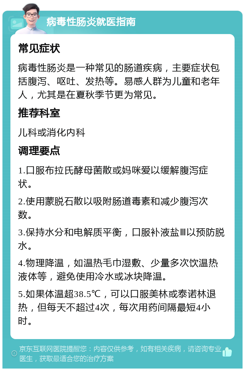 病毒性肠炎就医指南 常见症状 病毒性肠炎是一种常见的肠道疾病，主要症状包括腹泻、呕吐、发热等。易感人群为儿童和老年人，尤其是在夏秋季节更为常见。 推荐科室 儿科或消化内科 调理要点 1.口服布拉氏酵母菌散或妈咪爱以缓解腹泻症状。 2.使用蒙脱石散以吸附肠道毒素和减少腹泻次数。 3.保持水分和电解质平衡，口服补液盐Ⅲ以预防脱水。 4.物理降温，如温热毛巾湿敷、少量多次饮温热液体等，避免使用冷水或冰块降温。 5.如果体温超38.5℃，可以口服美林或泰诺林退热，但每天不超过4次，每次用药间隔最短4小时。