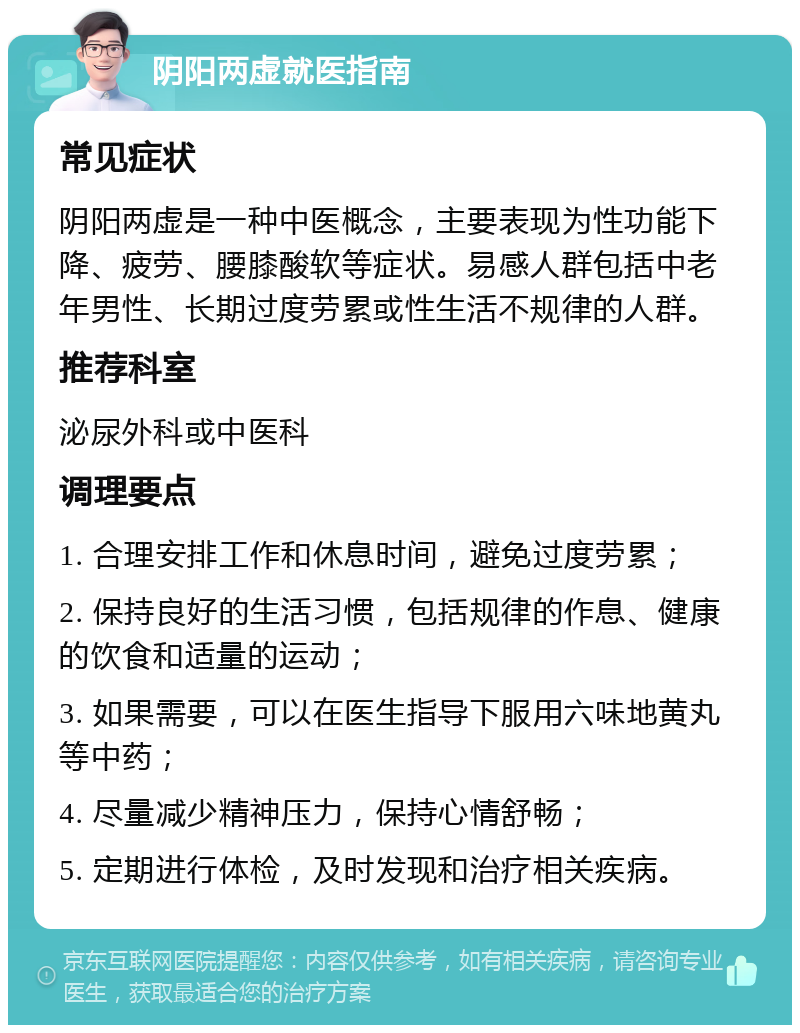 阴阳两虚就医指南 常见症状 阴阳两虚是一种中医概念，主要表现为性功能下降、疲劳、腰膝酸软等症状。易感人群包括中老年男性、长期过度劳累或性生活不规律的人群。 推荐科室 泌尿外科或中医科 调理要点 1. 合理安排工作和休息时间，避免过度劳累； 2. 保持良好的生活习惯，包括规律的作息、健康的饮食和适量的运动； 3. 如果需要，可以在医生指导下服用六味地黄丸等中药； 4. 尽量减少精神压力，保持心情舒畅； 5. 定期进行体检，及时发现和治疗相关疾病。