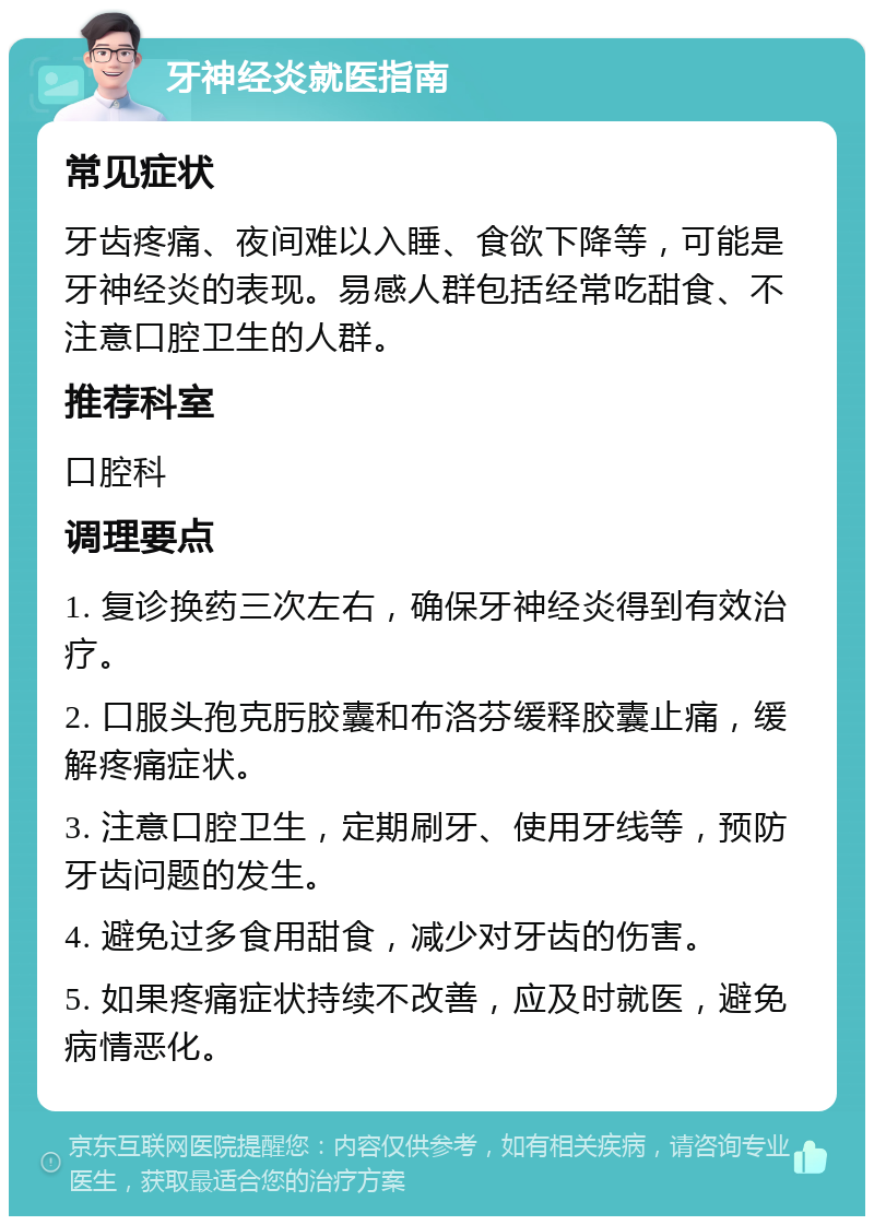 牙神经炎就医指南 常见症状 牙齿疼痛、夜间难以入睡、食欲下降等，可能是牙神经炎的表现。易感人群包括经常吃甜食、不注意口腔卫生的人群。 推荐科室 口腔科 调理要点 1. 复诊换药三次左右，确保牙神经炎得到有效治疗。 2. 口服头孢克肟胶囊和布洛芬缓释胶囊止痛，缓解疼痛症状。 3. 注意口腔卫生，定期刷牙、使用牙线等，预防牙齿问题的发生。 4. 避免过多食用甜食，减少对牙齿的伤害。 5. 如果疼痛症状持续不改善，应及时就医，避免病情恶化。