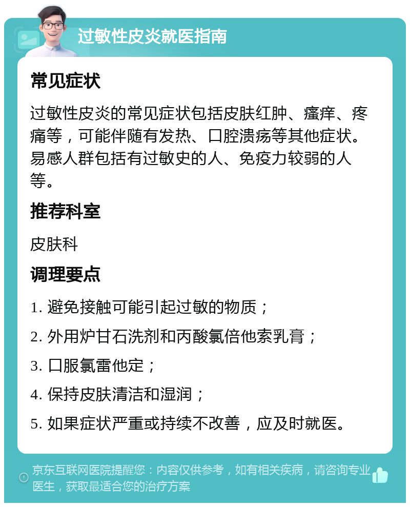 过敏性皮炎就医指南 常见症状 过敏性皮炎的常见症状包括皮肤红肿、瘙痒、疼痛等，可能伴随有发热、口腔溃疡等其他症状。易感人群包括有过敏史的人、免疫力较弱的人等。 推荐科室 皮肤科 调理要点 1. 避免接触可能引起过敏的物质； 2. 外用炉甘石洗剂和丙酸氯倍他索乳膏； 3. 口服氯雷他定； 4. 保持皮肤清洁和湿润； 5. 如果症状严重或持续不改善，应及时就医。