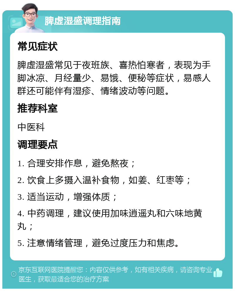 脾虚湿盛调理指南 常见症状 脾虚湿盛常见于夜班族、喜热怕寒者，表现为手脚冰凉、月经量少、易饿、便秘等症状，易感人群还可能伴有湿疹、情绪波动等问题。 推荐科室 中医科 调理要点 1. 合理安排作息，避免熬夜； 2. 饮食上多摄入温补食物，如姜、红枣等； 3. 适当运动，增强体质； 4. 中药调理，建议使用加味逍遥丸和六味地黄丸； 5. 注意情绪管理，避免过度压力和焦虑。