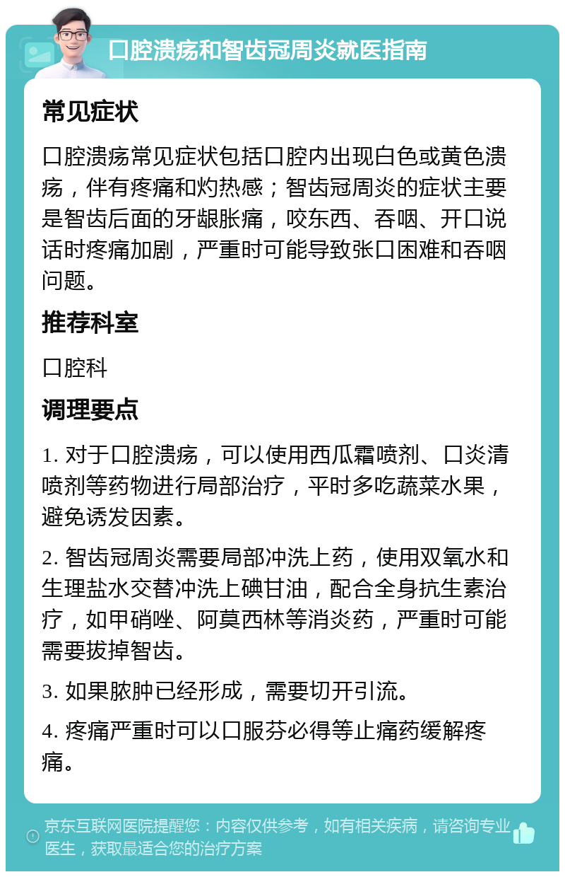 口腔溃疡和智齿冠周炎就医指南 常见症状 口腔溃疡常见症状包括口腔内出现白色或黄色溃疡，伴有疼痛和灼热感；智齿冠周炎的症状主要是智齿后面的牙龈胀痛，咬东西、吞咽、开口说话时疼痛加剧，严重时可能导致张口困难和吞咽问题。 推荐科室 口腔科 调理要点 1. 对于口腔溃疡，可以使用西瓜霜喷剂、口炎清喷剂等药物进行局部治疗，平时多吃蔬菜水果，避免诱发因素。 2. 智齿冠周炎需要局部冲洗上药，使用双氧水和生理盐水交替冲洗上碘甘油，配合全身抗生素治疗，如甲硝唑、阿莫西林等消炎药，严重时可能需要拔掉智齿。 3. 如果脓肿已经形成，需要切开引流。 4. 疼痛严重时可以口服芬必得等止痛药缓解疼痛。