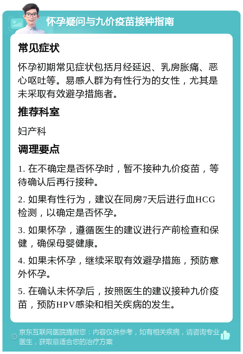 怀孕疑问与九价疫苗接种指南 常见症状 怀孕初期常见症状包括月经延迟、乳房胀痛、恶心呕吐等。易感人群为有性行为的女性，尤其是未采取有效避孕措施者。 推荐科室 妇产科 调理要点 1. 在不确定是否怀孕时，暂不接种九价疫苗，等待确认后再行接种。 2. 如果有性行为，建议在同房7天后进行血HCG检测，以确定是否怀孕。 3. 如果怀孕，遵循医生的建议进行产前检查和保健，确保母婴健康。 4. 如果未怀孕，继续采取有效避孕措施，预防意外怀孕。 5. 在确认未怀孕后，按照医生的建议接种九价疫苗，预防HPV感染和相关疾病的发生。