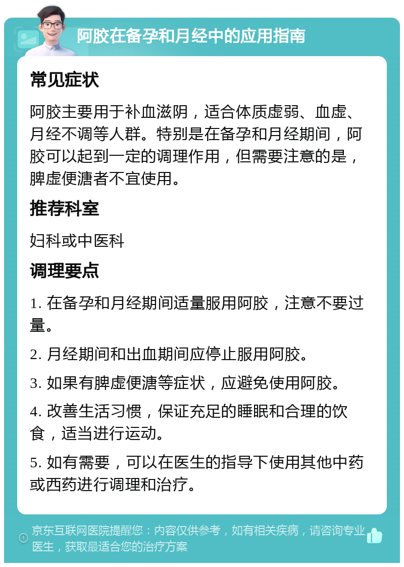 阿胶在备孕和月经中的应用指南 常见症状 阿胶主要用于补血滋阴，适合体质虚弱、血虚、月经不调等人群。特别是在备孕和月经期间，阿胶可以起到一定的调理作用，但需要注意的是，脾虚便溏者不宜使用。 推荐科室 妇科或中医科 调理要点 1. 在备孕和月经期间适量服用阿胶，注意不要过量。 2. 月经期间和出血期间应停止服用阿胶。 3. 如果有脾虚便溏等症状，应避免使用阿胶。 4. 改善生活习惯，保证充足的睡眠和合理的饮食，适当进行运动。 5. 如有需要，可以在医生的指导下使用其他中药或西药进行调理和治疗。