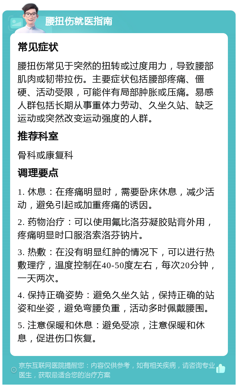 腰扭伤就医指南 常见症状 腰扭伤常见于突然的扭转或过度用力，导致腰部肌肉或韧带拉伤。主要症状包括腰部疼痛、僵硬、活动受限，可能伴有局部肿胀或压痛。易感人群包括长期从事重体力劳动、久坐久站、缺乏运动或突然改变运动强度的人群。 推荐科室 骨科或康复科 调理要点 1. 休息：在疼痛明显时，需要卧床休息，减少活动，避免引起或加重疼痛的诱因。 2. 药物治疗：可以使用氟比洛芬凝胶贴膏外用，疼痛明显时口服洛索洛芬钠片。 3. 热敷：在没有明显红肿的情况下，可以进行热敷理疗，温度控制在40-50度左右，每次20分钟，一天两次。 4. 保持正确姿势：避免久坐久站，保持正确的站姿和坐姿，避免弯腰负重，活动多时佩戴腰围。 5. 注意保暖和休息：避免受凉，注意保暖和休息，促进伤口恢复。