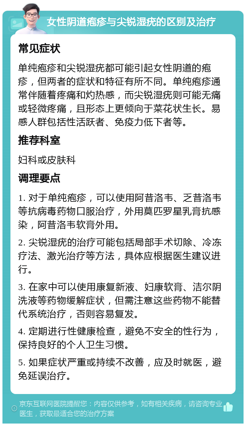 女性阴道疱疹与尖锐湿疣的区别及治疗 常见症状 单纯疱疹和尖锐湿疣都可能引起女性阴道的疱疹，但两者的症状和特征有所不同。单纯疱疹通常伴随着疼痛和灼热感，而尖锐湿疣则可能无痛或轻微疼痛，且形态上更倾向于菜花状生长。易感人群包括性活跃者、免疫力低下者等。 推荐科室 妇科或皮肤科 调理要点 1. 对于单纯疱疹，可以使用阿昔洛韦、乏昔洛韦等抗病毒药物口服治疗，外用莫匹罗星乳膏抗感染，阿昔洛韦软膏外用。 2. 尖锐湿疣的治疗可能包括局部手术切除、冷冻疗法、激光治疗等方法，具体应根据医生建议进行。 3. 在家中可以使用康复新液、妇康软膏、洁尔阴洗液等药物缓解症状，但需注意这些药物不能替代系统治疗，否则容易复发。 4. 定期进行性健康检查，避免不安全的性行为，保持良好的个人卫生习惯。 5. 如果症状严重或持续不改善，应及时就医，避免延误治疗。