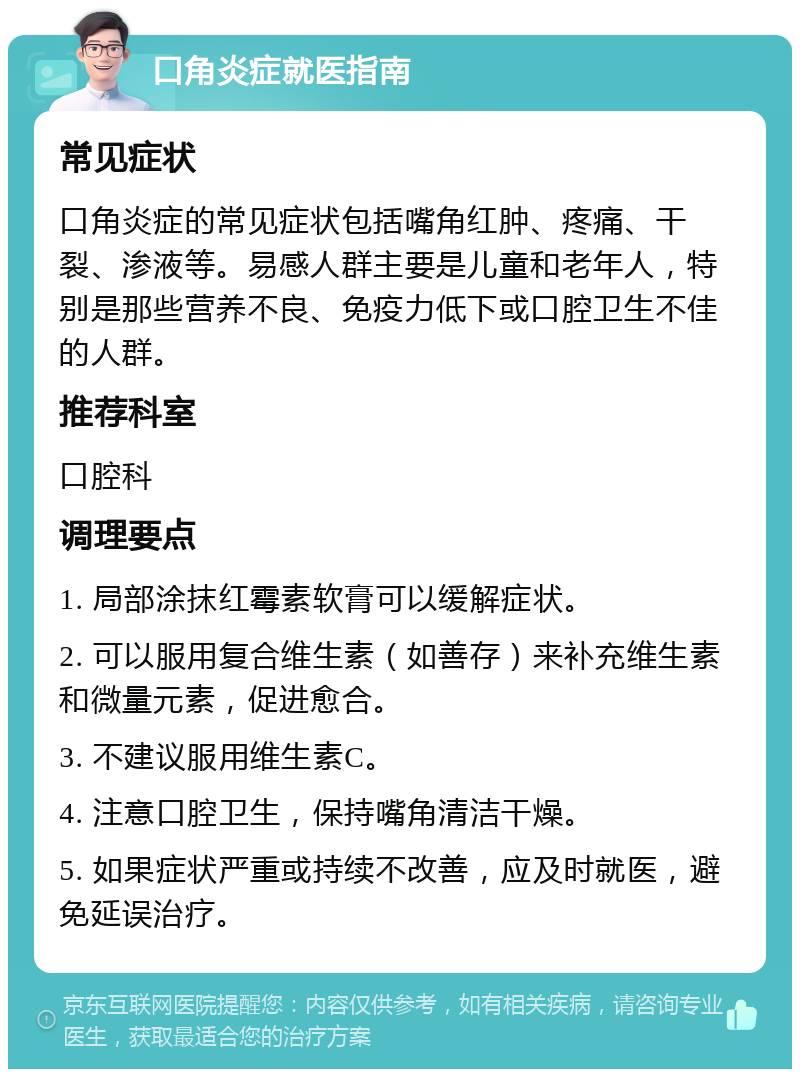 口角炎症就医指南 常见症状 口角炎症的常见症状包括嘴角红肿、疼痛、干裂、渗液等。易感人群主要是儿童和老年人，特别是那些营养不良、免疫力低下或口腔卫生不佳的人群。 推荐科室 口腔科 调理要点 1. 局部涂抹红霉素软膏可以缓解症状。 2. 可以服用复合维生素（如善存）来补充维生素和微量元素，促进愈合。 3. 不建议服用维生素C。 4. 注意口腔卫生，保持嘴角清洁干燥。 5. 如果症状严重或持续不改善，应及时就医，避免延误治疗。