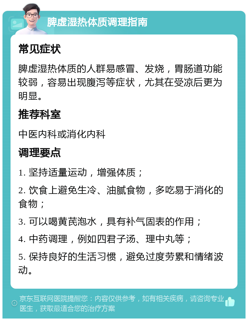 脾虚湿热体质调理指南 常见症状 脾虚湿热体质的人群易感冒、发烧，胃肠道功能较弱，容易出现腹泻等症状，尤其在受凉后更为明显。 推荐科室 中医内科或消化内科 调理要点 1. 坚持适量运动，增强体质； 2. 饮食上避免生冷、油腻食物，多吃易于消化的食物； 3. 可以喝黄芪泡水，具有补气固表的作用； 4. 中药调理，例如四君子汤、理中丸等； 5. 保持良好的生活习惯，避免过度劳累和情绪波动。