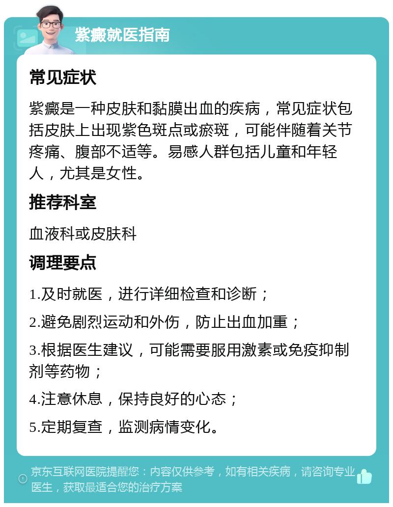 紫癜就医指南 常见症状 紫癜是一种皮肤和黏膜出血的疾病，常见症状包括皮肤上出现紫色斑点或瘀斑，可能伴随着关节疼痛、腹部不适等。易感人群包括儿童和年轻人，尤其是女性。 推荐科室 血液科或皮肤科 调理要点 1.及时就医，进行详细检查和诊断； 2.避免剧烈运动和外伤，防止出血加重； 3.根据医生建议，可能需要服用激素或免疫抑制剂等药物； 4.注意休息，保持良好的心态； 5.定期复查，监测病情变化。