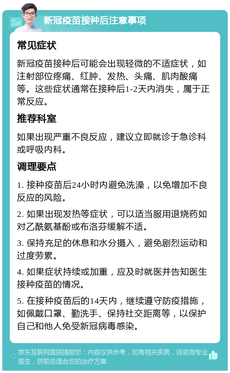 新冠疫苗接种后注意事项 常见症状 新冠疫苗接种后可能会出现轻微的不适症状，如注射部位疼痛、红肿、发热、头痛、肌肉酸痛等。这些症状通常在接种后1-2天内消失，属于正常反应。 推荐科室 如果出现严重不良反应，建议立即就诊于急诊科或呼吸内科。 调理要点 1. 接种疫苗后24小时内避免洗澡，以免增加不良反应的风险。 2. 如果出现发热等症状，可以适当服用退烧药如对乙酰氨基酚或布洛芬缓解不适。 3. 保持充足的休息和水分摄入，避免剧烈运动和过度劳累。 4. 如果症状持续或加重，应及时就医并告知医生接种疫苗的情况。 5. 在接种疫苗后的14天内，继续遵守防疫措施，如佩戴口罩、勤洗手、保持社交距离等，以保护自己和他人免受新冠病毒感染。