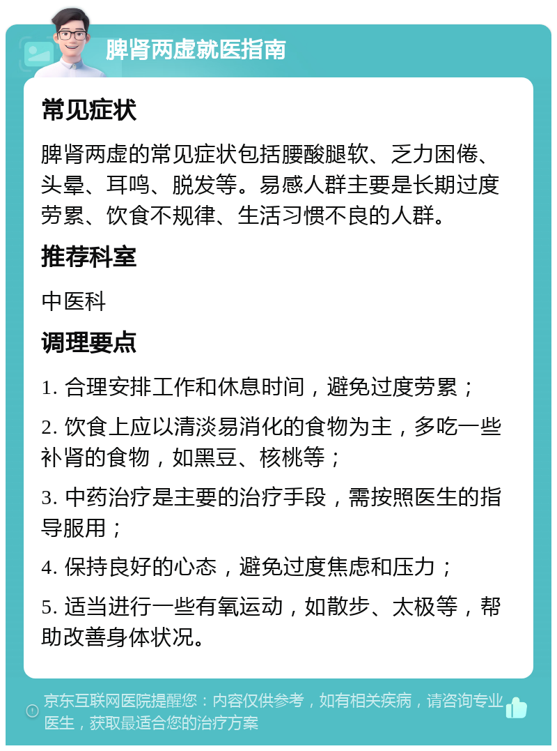 脾肾两虚就医指南 常见症状 脾肾两虚的常见症状包括腰酸腿软、乏力困倦、头晕、耳鸣、脱发等。易感人群主要是长期过度劳累、饮食不规律、生活习惯不良的人群。 推荐科室 中医科 调理要点 1. 合理安排工作和休息时间，避免过度劳累； 2. 饮食上应以清淡易消化的食物为主，多吃一些补肾的食物，如黑豆、核桃等； 3. 中药治疗是主要的治疗手段，需按照医生的指导服用； 4. 保持良好的心态，避免过度焦虑和压力； 5. 适当进行一些有氧运动，如散步、太极等，帮助改善身体状况。