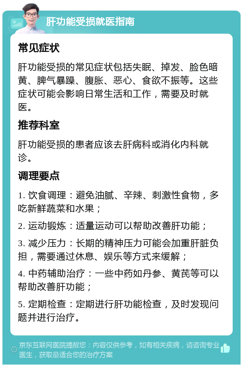 肝功能受损就医指南 常见症状 肝功能受损的常见症状包括失眠、掉发、脸色暗黄、脾气暴躁、腹胀、恶心、食欲不振等。这些症状可能会影响日常生活和工作，需要及时就医。 推荐科室 肝功能受损的患者应该去肝病科或消化内科就诊。 调理要点 1. 饮食调理：避免油腻、辛辣、刺激性食物，多吃新鲜蔬菜和水果； 2. 运动锻炼：适量运动可以帮助改善肝功能； 3. 减少压力：长期的精神压力可能会加重肝脏负担，需要通过休息、娱乐等方式来缓解； 4. 中药辅助治疗：一些中药如丹参、黄芪等可以帮助改善肝功能； 5. 定期检查：定期进行肝功能检查，及时发现问题并进行治疗。