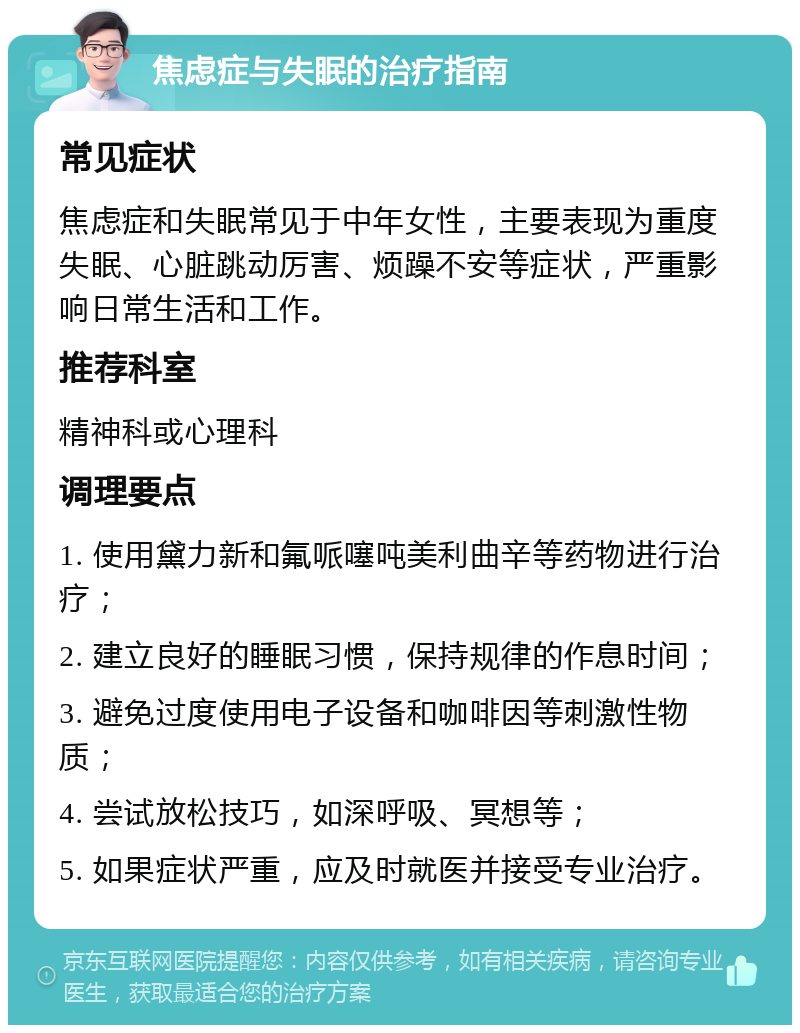 焦虑症与失眠的治疗指南 常见症状 焦虑症和失眠常见于中年女性，主要表现为重度失眠、心脏跳动厉害、烦躁不安等症状，严重影响日常生活和工作。 推荐科室 精神科或心理科 调理要点 1. 使用黛力新和氟哌噻吨美利曲辛等药物进行治疗； 2. 建立良好的睡眠习惯，保持规律的作息时间； 3. 避免过度使用电子设备和咖啡因等刺激性物质； 4. 尝试放松技巧，如深呼吸、冥想等； 5. 如果症状严重，应及时就医并接受专业治疗。