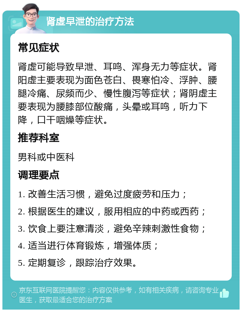 肾虚早泄的治疗方法 常见症状 肾虚可能导致早泄、耳鸣、浑身无力等症状。肾阳虚主要表现为面色苍白、畏寒怕冷、浮肿、腰腿冷痛、尿频而少、慢性腹泻等症状；肾阴虚主要表现为腰膝部位酸痛，头晕或耳鸣，听力下降，口干咽燥等症状。 推荐科室 男科或中医科 调理要点 1. 改善生活习惯，避免过度疲劳和压力； 2. 根据医生的建议，服用相应的中药或西药； 3. 饮食上要注意清淡，避免辛辣刺激性食物； 4. 适当进行体育锻炼，增强体质； 5. 定期复诊，跟踪治疗效果。