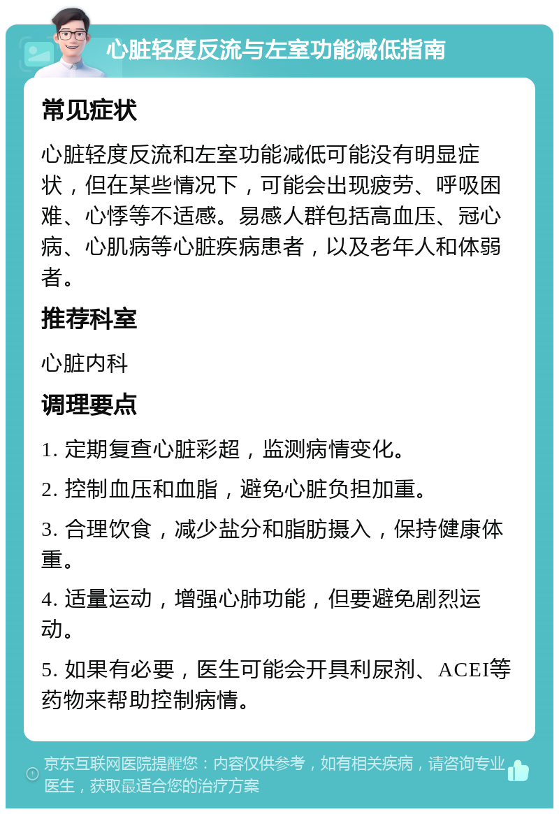 心脏轻度反流与左室功能减低指南 常见症状 心脏轻度反流和左室功能减低可能没有明显症状，但在某些情况下，可能会出现疲劳、呼吸困难、心悸等不适感。易感人群包括高血压、冠心病、心肌病等心脏疾病患者，以及老年人和体弱者。 推荐科室 心脏内科 调理要点 1. 定期复查心脏彩超，监测病情变化。 2. 控制血压和血脂，避免心脏负担加重。 3. 合理饮食，减少盐分和脂肪摄入，保持健康体重。 4. 适量运动，增强心肺功能，但要避免剧烈运动。 5. 如果有必要，医生可能会开具利尿剂、ACEI等药物来帮助控制病情。