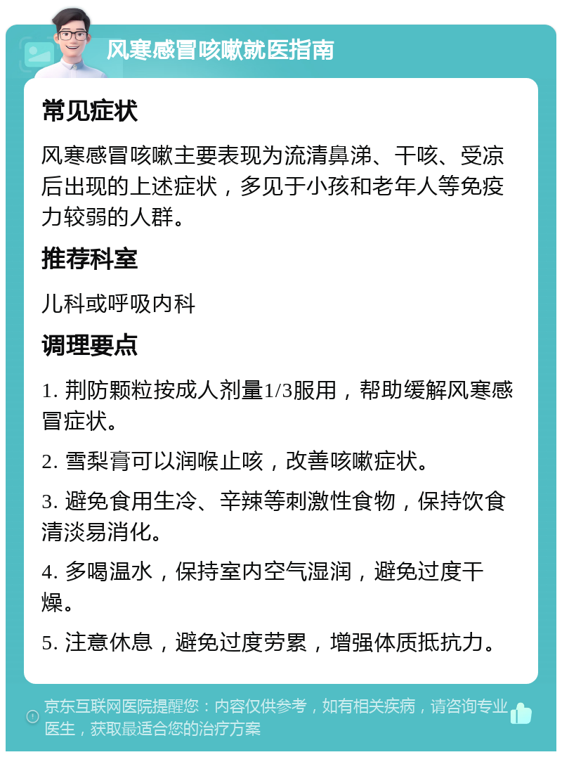 风寒感冒咳嗽就医指南 常见症状 风寒感冒咳嗽主要表现为流清鼻涕、干咳、受凉后出现的上述症状，多见于小孩和老年人等免疫力较弱的人群。 推荐科室 儿科或呼吸内科 调理要点 1. 荆防颗粒按成人剂量1/3服用，帮助缓解风寒感冒症状。 2. 雪梨膏可以润喉止咳，改善咳嗽症状。 3. 避免食用生冷、辛辣等刺激性食物，保持饮食清淡易消化。 4. 多喝温水，保持室内空气湿润，避免过度干燥。 5. 注意休息，避免过度劳累，增强体质抵抗力。