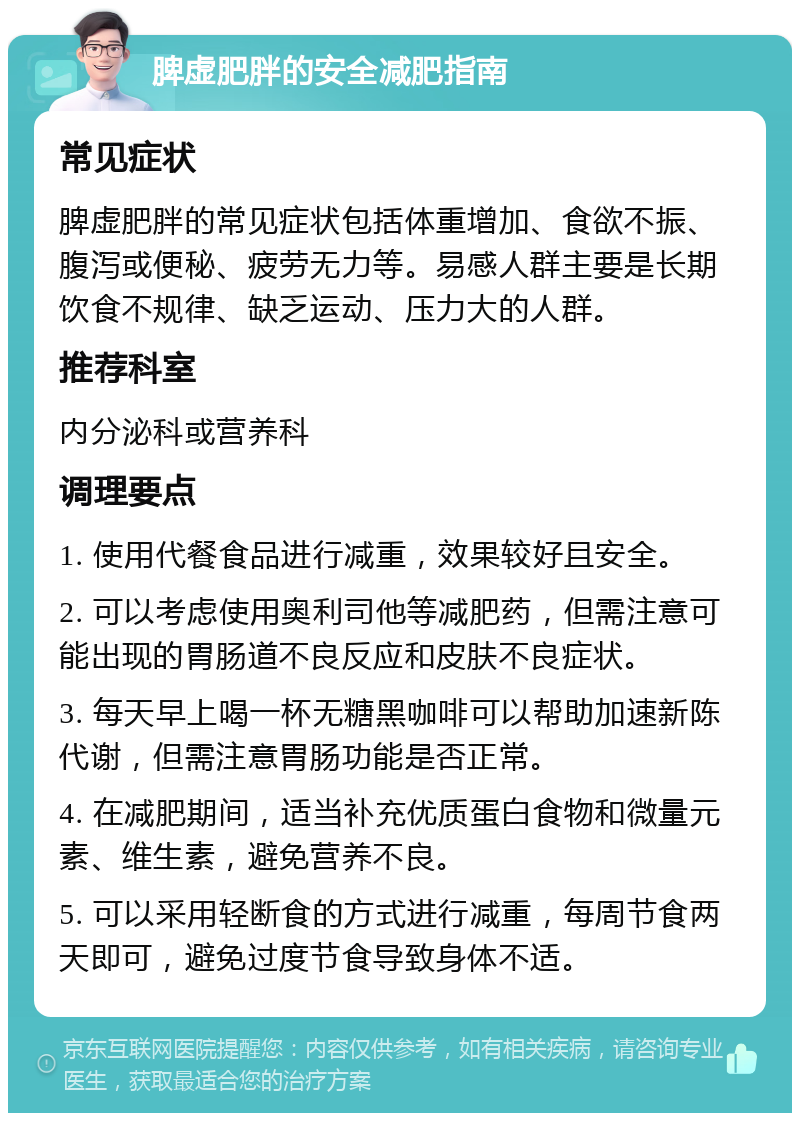 脾虚肥胖的安全减肥指南 常见症状 脾虚肥胖的常见症状包括体重增加、食欲不振、腹泻或便秘、疲劳无力等。易感人群主要是长期饮食不规律、缺乏运动、压力大的人群。 推荐科室 内分泌科或营养科 调理要点 1. 使用代餐食品进行减重，效果较好且安全。 2. 可以考虑使用奥利司他等减肥药，但需注意可能出现的胃肠道不良反应和皮肤不良症状。 3. 每天早上喝一杯无糖黑咖啡可以帮助加速新陈代谢，但需注意胃肠功能是否正常。 4. 在减肥期间，适当补充优质蛋白食物和微量元素、维生素，避免营养不良。 5. 可以采用轻断食的方式进行减重，每周节食两天即可，避免过度节食导致身体不适。