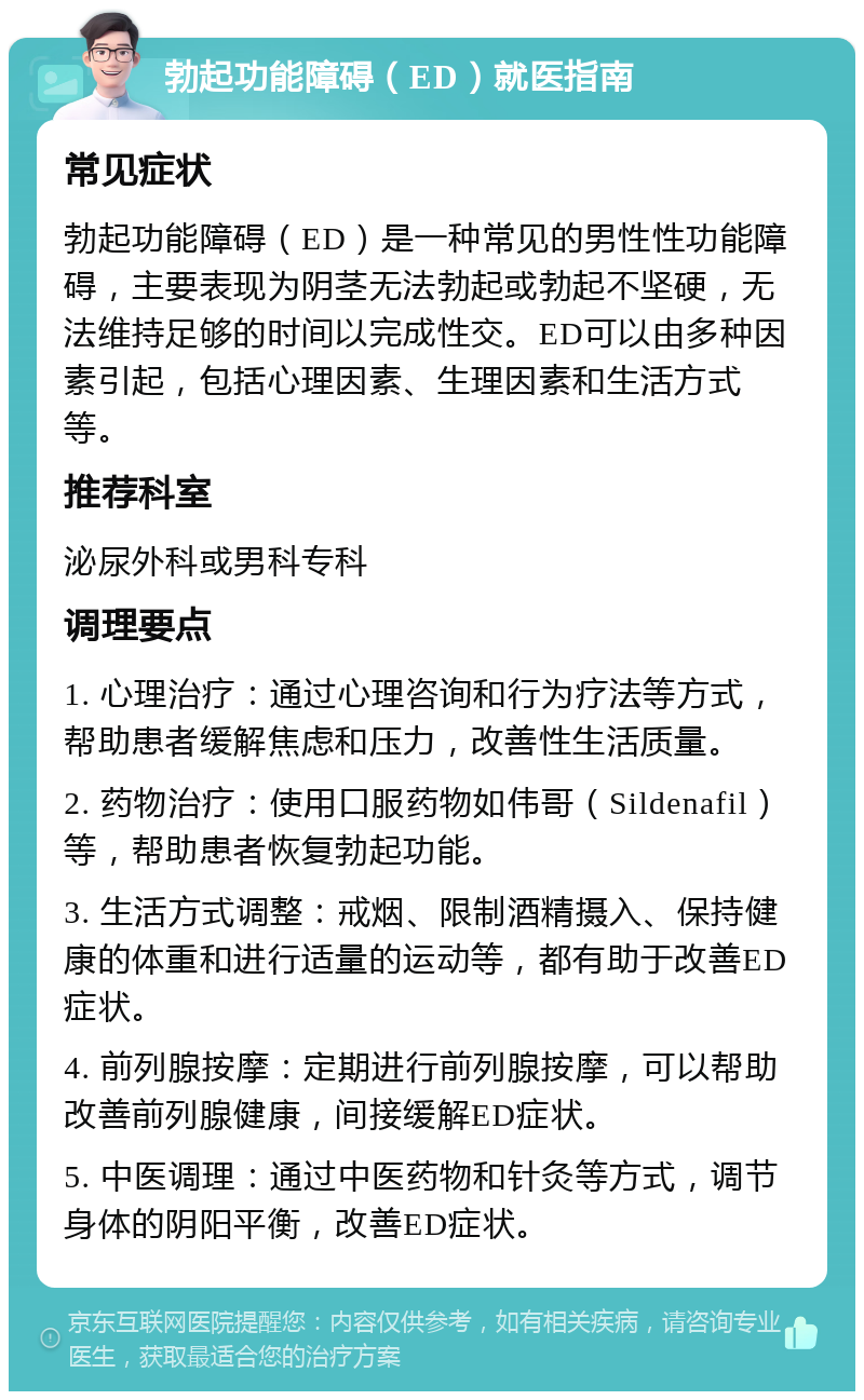 勃起功能障碍（ED）就医指南 常见症状 勃起功能障碍（ED）是一种常见的男性性功能障碍，主要表现为阴茎无法勃起或勃起不坚硬，无法维持足够的时间以完成性交。ED可以由多种因素引起，包括心理因素、生理因素和生活方式等。 推荐科室 泌尿外科或男科专科 调理要点 1. 心理治疗：通过心理咨询和行为疗法等方式，帮助患者缓解焦虑和压力，改善性生活质量。 2. 药物治疗：使用口服药物如伟哥（Sildenafil）等，帮助患者恢复勃起功能。 3. 生活方式调整：戒烟、限制酒精摄入、保持健康的体重和进行适量的运动等，都有助于改善ED症状。 4. 前列腺按摩：定期进行前列腺按摩，可以帮助改善前列腺健康，间接缓解ED症状。 5. 中医调理：通过中医药物和针灸等方式，调节身体的阴阳平衡，改善ED症状。