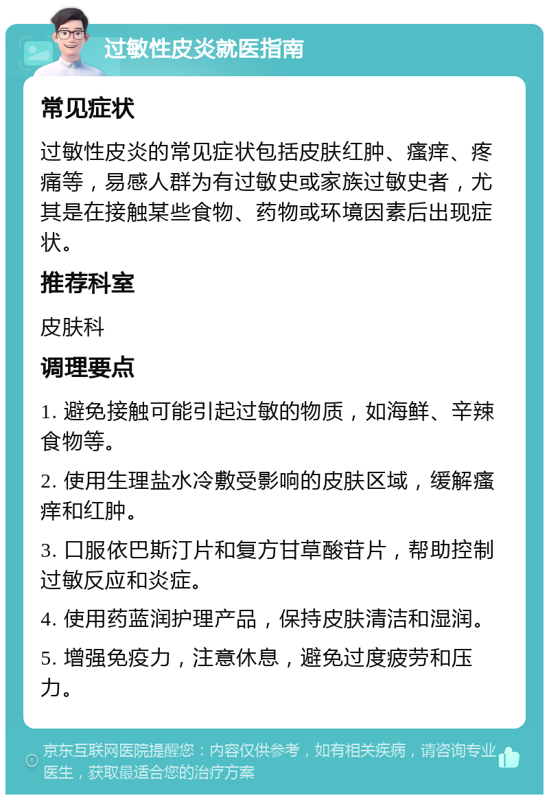 过敏性皮炎就医指南 常见症状 过敏性皮炎的常见症状包括皮肤红肿、瘙痒、疼痛等，易感人群为有过敏史或家族过敏史者，尤其是在接触某些食物、药物或环境因素后出现症状。 推荐科室 皮肤科 调理要点 1. 避免接触可能引起过敏的物质，如海鲜、辛辣食物等。 2. 使用生理盐水冷敷受影响的皮肤区域，缓解瘙痒和红肿。 3. 口服依巴斯汀片和复方甘草酸苷片，帮助控制过敏反应和炎症。 4. 使用药蓝润护理产品，保持皮肤清洁和湿润。 5. 增强免疫力，注意休息，避免过度疲劳和压力。