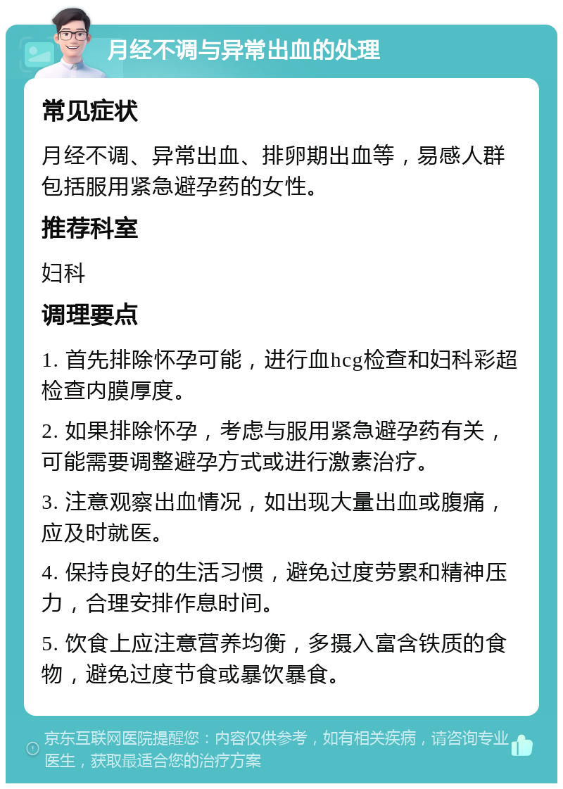 月经不调与异常出血的处理 常见症状 月经不调、异常出血、排卵期出血等，易感人群包括服用紧急避孕药的女性。 推荐科室 妇科 调理要点 1. 首先排除怀孕可能，进行血hcg检查和妇科彩超检查内膜厚度。 2. 如果排除怀孕，考虑与服用紧急避孕药有关，可能需要调整避孕方式或进行激素治疗。 3. 注意观察出血情况，如出现大量出血或腹痛，应及时就医。 4. 保持良好的生活习惯，避免过度劳累和精神压力，合理安排作息时间。 5. 饮食上应注意营养均衡，多摄入富含铁质的食物，避免过度节食或暴饮暴食。