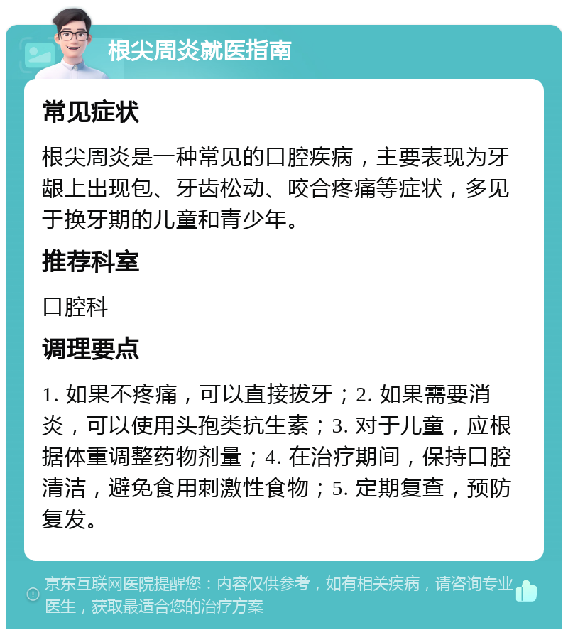 根尖周炎就医指南 常见症状 根尖周炎是一种常见的口腔疾病，主要表现为牙龈上出现包、牙齿松动、咬合疼痛等症状，多见于换牙期的儿童和青少年。 推荐科室 口腔科 调理要点 1. 如果不疼痛，可以直接拔牙；2. 如果需要消炎，可以使用头孢类抗生素；3. 对于儿童，应根据体重调整药物剂量；4. 在治疗期间，保持口腔清洁，避免食用刺激性食物；5. 定期复查，预防复发。