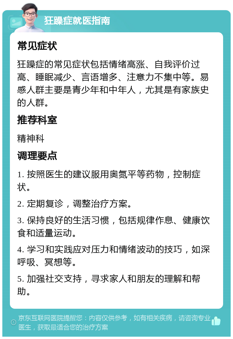 狂躁症就医指南 常见症状 狂躁症的常见症状包括情绪高涨、自我评价过高、睡眠减少、言语增多、注意力不集中等。易感人群主要是青少年和中年人，尤其是有家族史的人群。 推荐科室 精神科 调理要点 1. 按照医生的建议服用奥氮平等药物，控制症状。 2. 定期复诊，调整治疗方案。 3. 保持良好的生活习惯，包括规律作息、健康饮食和适量运动。 4. 学习和实践应对压力和情绪波动的技巧，如深呼吸、冥想等。 5. 加强社交支持，寻求家人和朋友的理解和帮助。