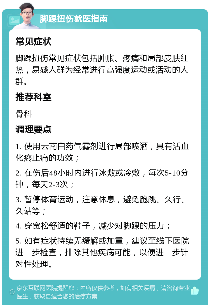 脚踝扭伤就医指南 常见症状 脚踝扭伤常见症状包括肿胀、疼痛和局部皮肤红热，易感人群为经常进行高强度运动或活动的人群。 推荐科室 骨科 调理要点 1. 使用云南白药气雾剂进行局部喷洒，具有活血化瘀止痛的功效； 2. 在伤后48小时内进行冰敷或冷敷，每次5-10分钟，每天2-3次； 3. 暂停体育运动，注意休息，避免跑跳、久行、久站等； 4. 穿宽松舒适的鞋子，减少对脚踝的压力； 5. 如有症状持续无缓解或加重，建议至线下医院进一步检查，排除其他疾病可能，以便进一步针对性处理。