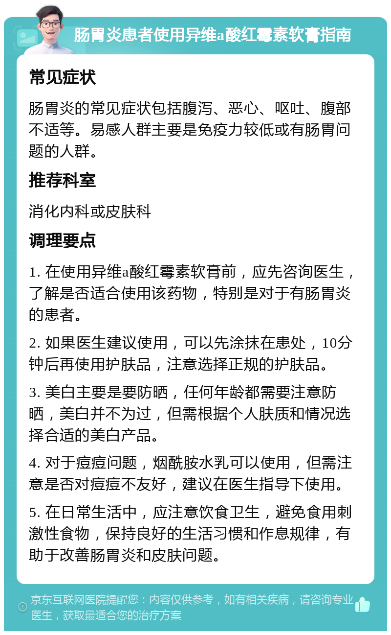 肠胃炎患者使用异维a酸红霉素软膏指南 常见症状 肠胃炎的常见症状包括腹泻、恶心、呕吐、腹部不适等。易感人群主要是免疫力较低或有肠胃问题的人群。 推荐科室 消化内科或皮肤科 调理要点 1. 在使用异维a酸红霉素软膏前，应先咨询医生，了解是否适合使用该药物，特别是对于有肠胃炎的患者。 2. 如果医生建议使用，可以先涂抹在患处，10分钟后再使用护肤品，注意选择正规的护肤品。 3. 美白主要是要防晒，任何年龄都需要注意防晒，美白并不为过，但需根据个人肤质和情况选择合适的美白产品。 4. 对于痘痘问题，烟酰胺水乳可以使用，但需注意是否对痘痘不友好，建议在医生指导下使用。 5. 在日常生活中，应注意饮食卫生，避免食用刺激性食物，保持良好的生活习惯和作息规律，有助于改善肠胃炎和皮肤问题。