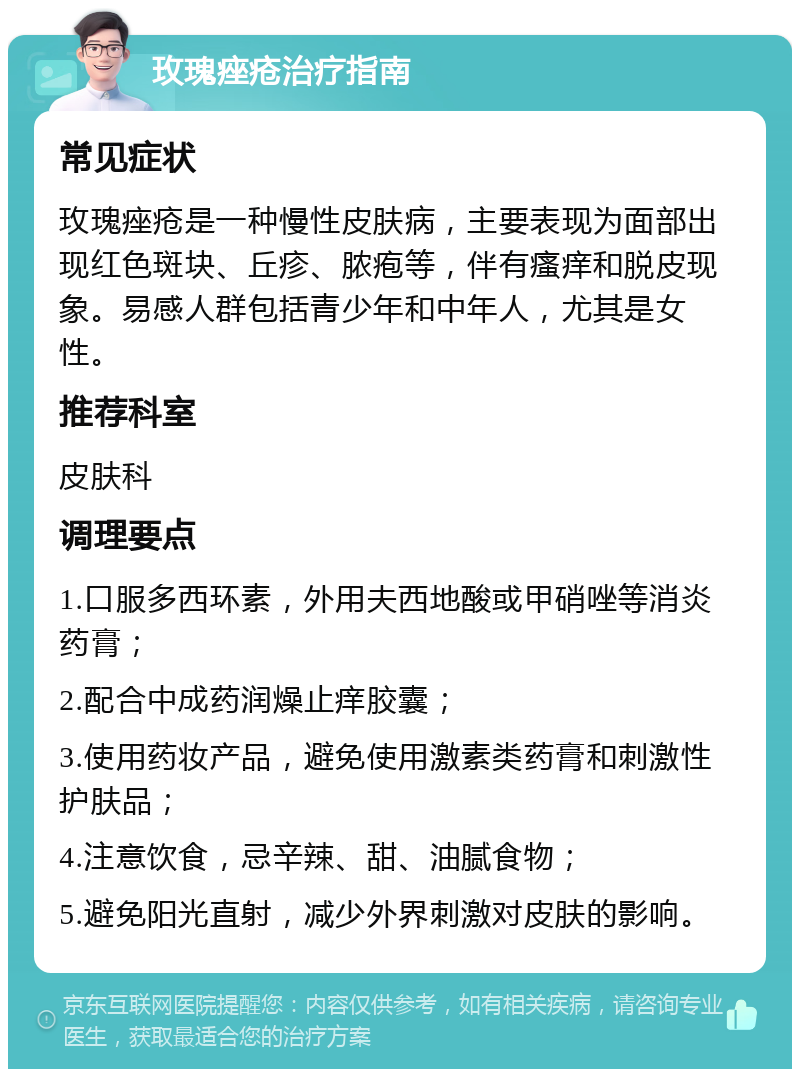 玫瑰痤疮治疗指南 常见症状 玫瑰痤疮是一种慢性皮肤病，主要表现为面部出现红色斑块、丘疹、脓疱等，伴有瘙痒和脱皮现象。易感人群包括青少年和中年人，尤其是女性。 推荐科室 皮肤科 调理要点 1.口服多西环素，外用夫西地酸或甲硝唑等消炎药膏； 2.配合中成药润燥止痒胶囊； 3.使用药妆产品，避免使用激素类药膏和刺激性护肤品； 4.注意饮食，忌辛辣、甜、油腻食物； 5.避免阳光直射，减少外界刺激对皮肤的影响。