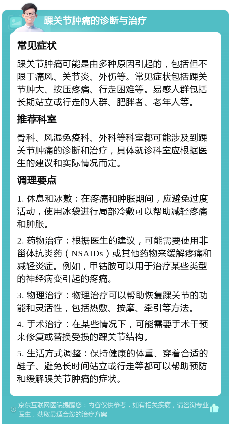 踝关节肿痛的诊断与治疗 常见症状 踝关节肿痛可能是由多种原因引起的，包括但不限于痛风、关节炎、外伤等。常见症状包括踝关节肿大、按压疼痛、行走困难等。易感人群包括长期站立或行走的人群、肥胖者、老年人等。 推荐科室 骨科、风湿免疫科、外科等科室都可能涉及到踝关节肿痛的诊断和治疗，具体就诊科室应根据医生的建议和实际情况而定。 调理要点 1. 休息和冰敷：在疼痛和肿胀期间，应避免过度活动，使用冰袋进行局部冷敷可以帮助减轻疼痛和肿胀。 2. 药物治疗：根据医生的建议，可能需要使用非甾体抗炎药（NSAIDs）或其他药物来缓解疼痛和减轻炎症。例如，甲钴胺可以用于治疗某些类型的神经病变引起的疼痛。 3. 物理治疗：物理治疗可以帮助恢复踝关节的功能和灵活性，包括热敷、按摩、牵引等方法。 4. 手术治疗：在某些情况下，可能需要手术干预来修复或替换受损的踝关节结构。 5. 生活方式调整：保持健康的体重、穿着合适的鞋子、避免长时间站立或行走等都可以帮助预防和缓解踝关节肿痛的症状。