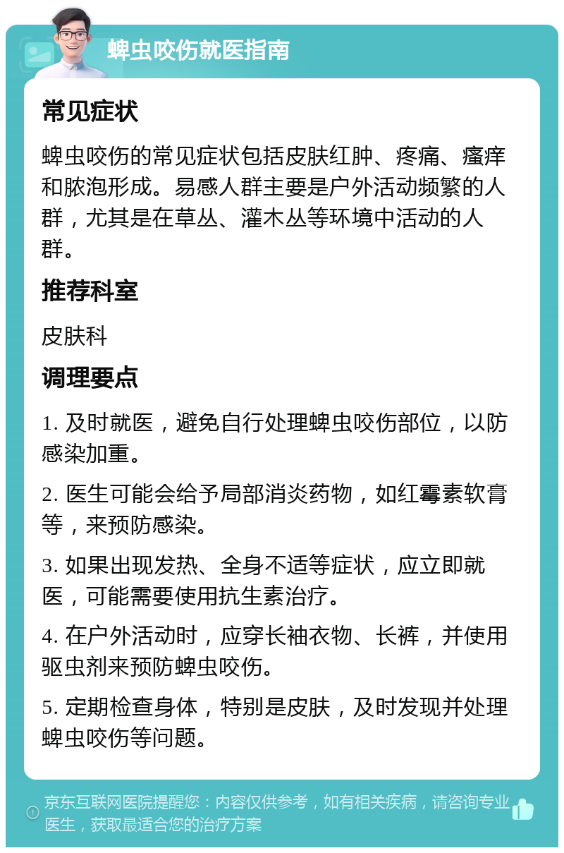 蜱虫咬伤就医指南 常见症状 蜱虫咬伤的常见症状包括皮肤红肿、疼痛、瘙痒和脓泡形成。易感人群主要是户外活动频繁的人群，尤其是在草丛、灌木丛等环境中活动的人群。 推荐科室 皮肤科 调理要点 1. 及时就医，避免自行处理蜱虫咬伤部位，以防感染加重。 2. 医生可能会给予局部消炎药物，如红霉素软膏等，来预防感染。 3. 如果出现发热、全身不适等症状，应立即就医，可能需要使用抗生素治疗。 4. 在户外活动时，应穿长袖衣物、长裤，并使用驱虫剂来预防蜱虫咬伤。 5. 定期检查身体，特别是皮肤，及时发现并处理蜱虫咬伤等问题。