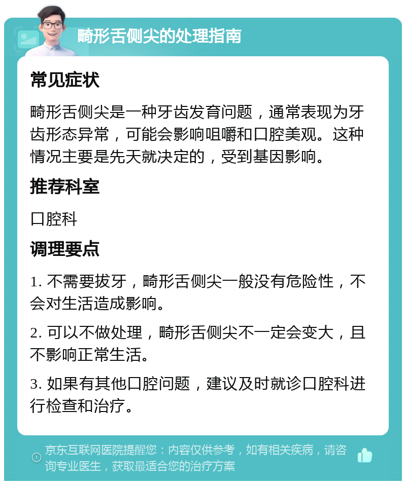 畸形舌侧尖的处理指南 常见症状 畸形舌侧尖是一种牙齿发育问题，通常表现为牙齿形态异常，可能会影响咀嚼和口腔美观。这种情况主要是先天就决定的，受到基因影响。 推荐科室 口腔科 调理要点 1. 不需要拔牙，畸形舌侧尖一般没有危险性，不会对生活造成影响。 2. 可以不做处理，畸形舌侧尖不一定会变大，且不影响正常生活。 3. 如果有其他口腔问题，建议及时就诊口腔科进行检查和治疗。