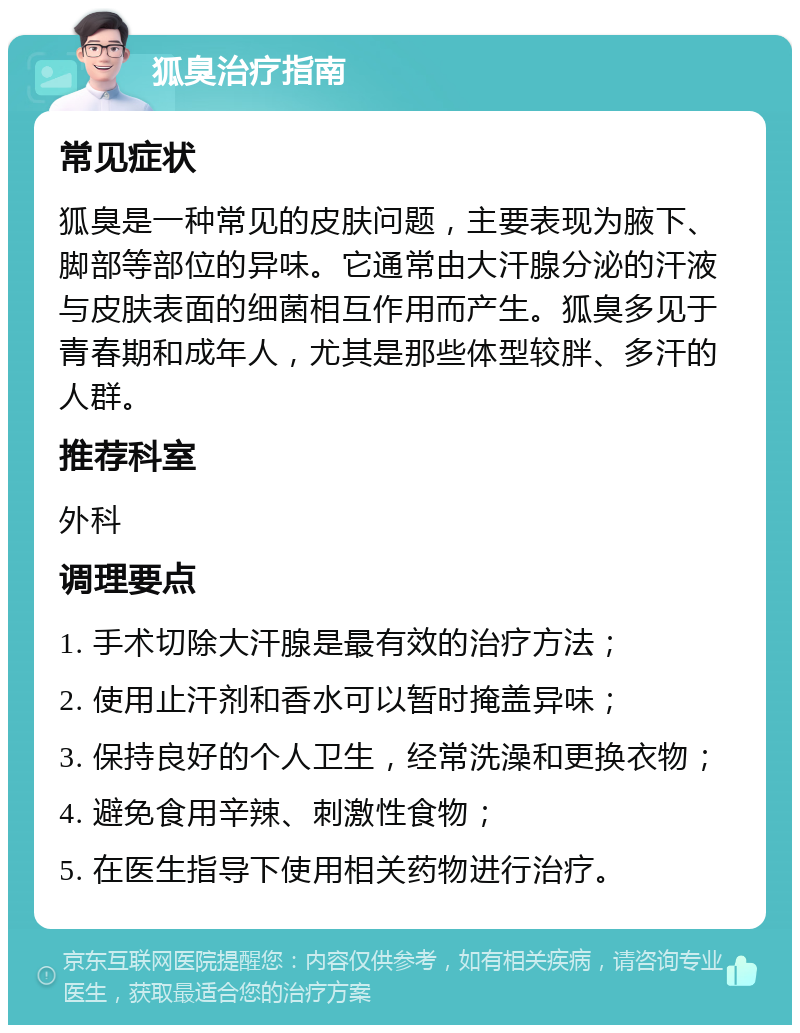 狐臭治疗指南 常见症状 狐臭是一种常见的皮肤问题，主要表现为腋下、脚部等部位的异味。它通常由大汗腺分泌的汗液与皮肤表面的细菌相互作用而产生。狐臭多见于青春期和成年人，尤其是那些体型较胖、多汗的人群。 推荐科室 外科 调理要点 1. 手术切除大汗腺是最有效的治疗方法； 2. 使用止汗剂和香水可以暂时掩盖异味； 3. 保持良好的个人卫生，经常洗澡和更换衣物； 4. 避免食用辛辣、刺激性食物； 5. 在医生指导下使用相关药物进行治疗。