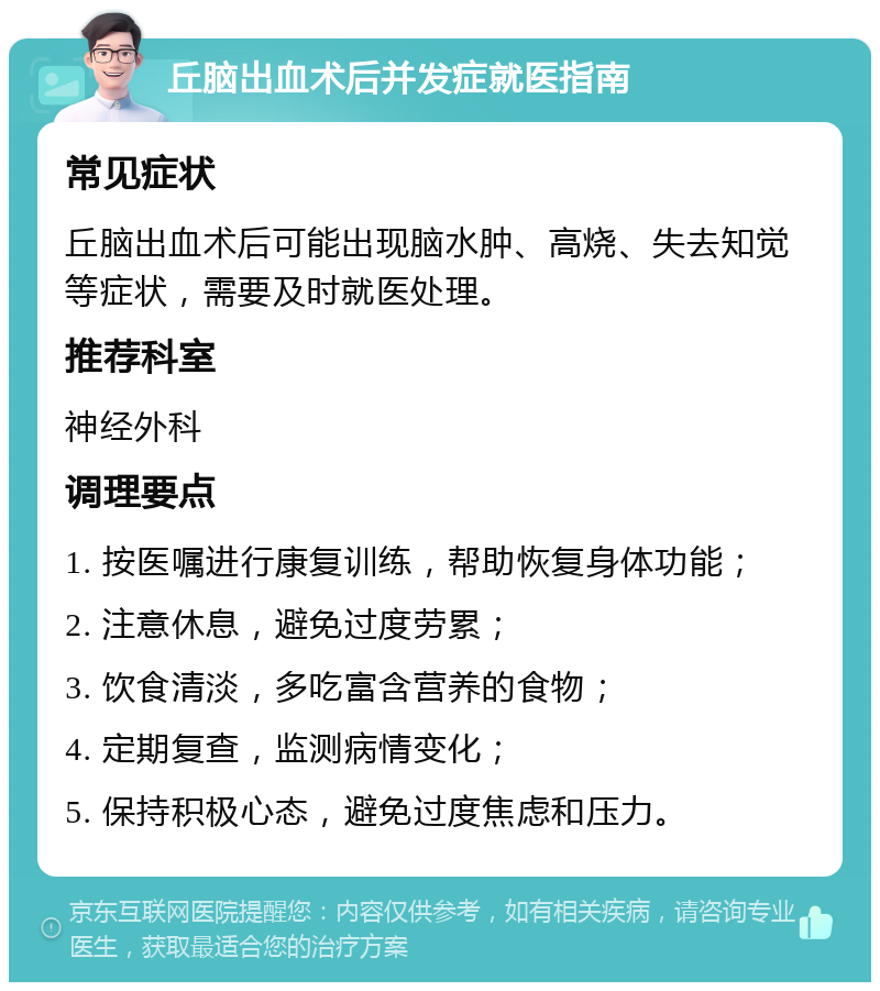 丘脑出血术后并发症就医指南 常见症状 丘脑出血术后可能出现脑水肿、高烧、失去知觉等症状，需要及时就医处理。 推荐科室 神经外科 调理要点 1. 按医嘱进行康复训练，帮助恢复身体功能； 2. 注意休息，避免过度劳累； 3. 饮食清淡，多吃富含营养的食物； 4. 定期复查，监测病情变化； 5. 保持积极心态，避免过度焦虑和压力。