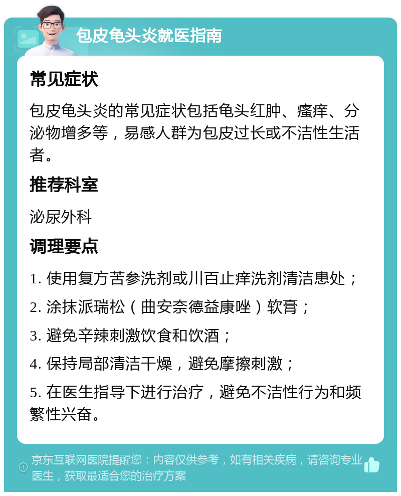 包皮龟头炎就医指南 常见症状 包皮龟头炎的常见症状包括龟头红肿、瘙痒、分泌物增多等，易感人群为包皮过长或不洁性生活者。 推荐科室 泌尿外科 调理要点 1. 使用复方苦参洗剂或川百止痒洗剂清洁患处； 2. 涂抹派瑞松（曲安奈德益康唑）软膏； 3. 避免辛辣刺激饮食和饮酒； 4. 保持局部清洁干燥，避免摩擦刺激； 5. 在医生指导下进行治疗，避免不洁性行为和频繁性兴奋。