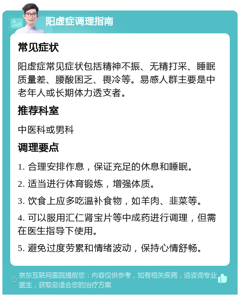 阳虚症调理指南 常见症状 阳虚症常见症状包括精神不振、无精打采、睡眠质量差、腰酸困乏、畏冷等。易感人群主要是中老年人或长期体力透支者。 推荐科室 中医科或男科 调理要点 1. 合理安排作息，保证充足的休息和睡眠。 2. 适当进行体育锻炼，增强体质。 3. 饮食上应多吃温补食物，如羊肉、韭菜等。 4. 可以服用汇仁肾宝片等中成药进行调理，但需在医生指导下使用。 5. 避免过度劳累和情绪波动，保持心情舒畅。