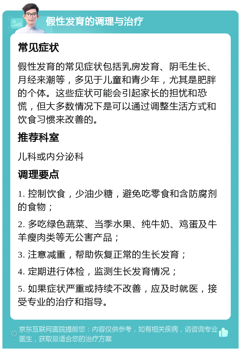 假性发育的调理与治疗 常见症状 假性发育的常见症状包括乳房发育、阴毛生长、月经来潮等，多见于儿童和青少年，尤其是肥胖的个体。这些症状可能会引起家长的担忧和恐慌，但大多数情况下是可以通过调整生活方式和饮食习惯来改善的。 推荐科室 儿科或内分泌科 调理要点 1. 控制饮食，少油少糖，避免吃零食和含防腐剂的食物； 2. 多吃绿色蔬菜、当季水果、纯牛奶、鸡蛋及牛羊瘦肉类等无公害产品； 3. 注意减重，帮助恢复正常的生长发育； 4. 定期进行体检，监测生长发育情况； 5. 如果症状严重或持续不改善，应及时就医，接受专业的治疗和指导。