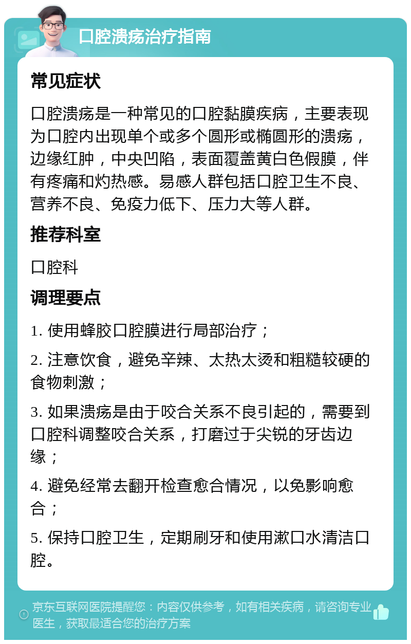 口腔溃疡治疗指南 常见症状 口腔溃疡是一种常见的口腔黏膜疾病，主要表现为口腔内出现单个或多个圆形或椭圆形的溃疡，边缘红肿，中央凹陷，表面覆盖黄白色假膜，伴有疼痛和灼热感。易感人群包括口腔卫生不良、营养不良、免疫力低下、压力大等人群。 推荐科室 口腔科 调理要点 1. 使用蜂胶口腔膜进行局部治疗； 2. 注意饮食，避免辛辣、太热太烫和粗糙较硬的食物刺激； 3. 如果溃疡是由于咬合关系不良引起的，需要到口腔科调整咬合关系，打磨过于尖锐的牙齿边缘； 4. 避免经常去翻开检查愈合情况，以免影响愈合； 5. 保持口腔卫生，定期刷牙和使用漱口水清洁口腔。