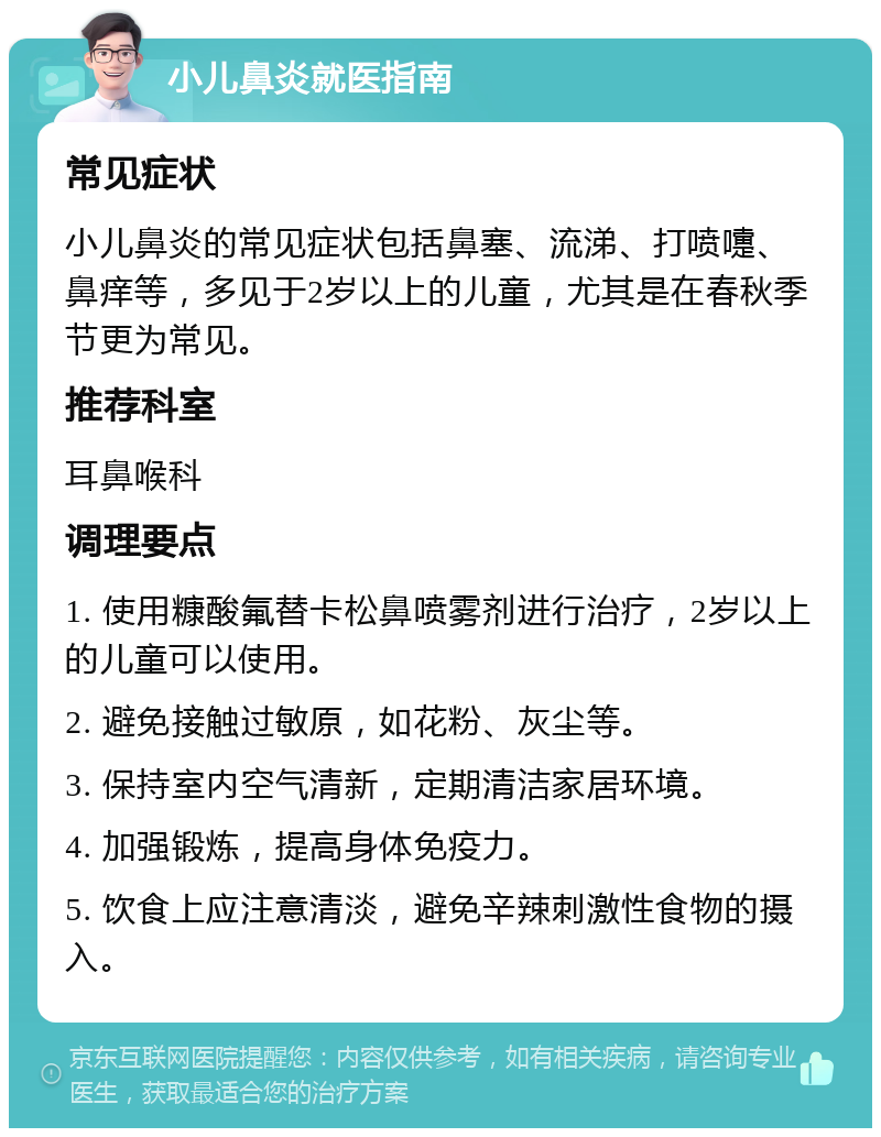 小儿鼻炎就医指南 常见症状 小儿鼻炎的常见症状包括鼻塞、流涕、打喷嚏、鼻痒等，多见于2岁以上的儿童，尤其是在春秋季节更为常见。 推荐科室 耳鼻喉科 调理要点 1. 使用糠酸氟替卡松鼻喷雾剂进行治疗，2岁以上的儿童可以使用。 2. 避免接触过敏原，如花粉、灰尘等。 3. 保持室内空气清新，定期清洁家居环境。 4. 加强锻炼，提高身体免疫力。 5. 饮食上应注意清淡，避免辛辣刺激性食物的摄入。