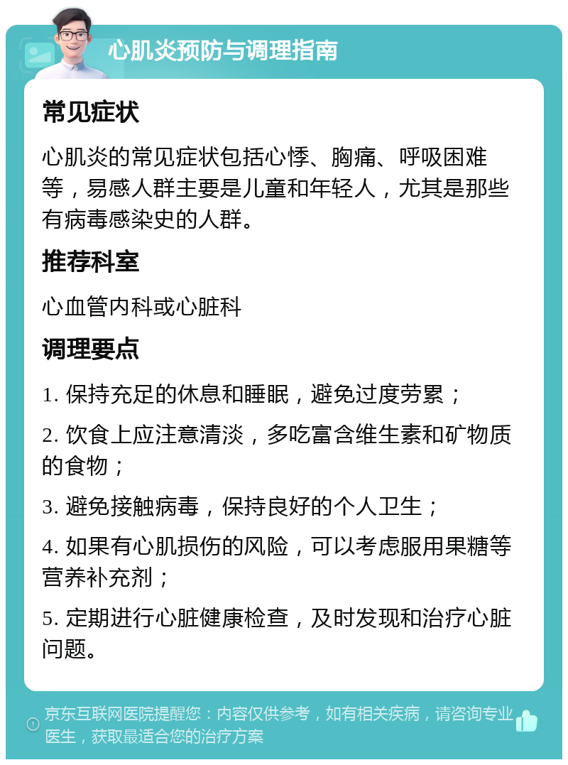 心肌炎预防与调理指南 常见症状 心肌炎的常见症状包括心悸、胸痛、呼吸困难等，易感人群主要是儿童和年轻人，尤其是那些有病毒感染史的人群。 推荐科室 心血管内科或心脏科 调理要点 1. 保持充足的休息和睡眠，避免过度劳累； 2. 饮食上应注意清淡，多吃富含维生素和矿物质的食物； 3. 避免接触病毒，保持良好的个人卫生； 4. 如果有心肌损伤的风险，可以考虑服用果糖等营养补充剂； 5. 定期进行心脏健康检查，及时发现和治疗心脏问题。