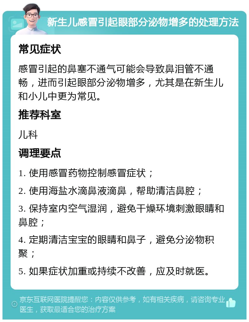 新生儿感冒引起眼部分泌物增多的处理方法 常见症状 感冒引起的鼻塞不通气可能会导致鼻泪管不通畅，进而引起眼部分泌物增多，尤其是在新生儿和小儿中更为常见。 推荐科室 儿科 调理要点 1. 使用感冒药物控制感冒症状； 2. 使用海盐水滴鼻液滴鼻，帮助清洁鼻腔； 3. 保持室内空气湿润，避免干燥环境刺激眼睛和鼻腔； 4. 定期清洁宝宝的眼睛和鼻子，避免分泌物积聚； 5. 如果症状加重或持续不改善，应及时就医。