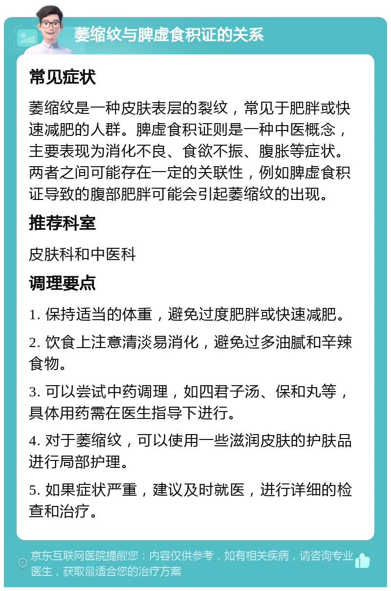 萎缩纹与脾虚食积证的关系 常见症状 萎缩纹是一种皮肤表层的裂纹，常见于肥胖或快速减肥的人群。脾虚食积证则是一种中医概念，主要表现为消化不良、食欲不振、腹胀等症状。两者之间可能存在一定的关联性，例如脾虚食积证导致的腹部肥胖可能会引起萎缩纹的出现。 推荐科室 皮肤科和中医科 调理要点 1. 保持适当的体重，避免过度肥胖或快速减肥。 2. 饮食上注意清淡易消化，避免过多油腻和辛辣食物。 3. 可以尝试中药调理，如四君子汤、保和丸等，具体用药需在医生指导下进行。 4. 对于萎缩纹，可以使用一些滋润皮肤的护肤品进行局部护理。 5. 如果症状严重，建议及时就医，进行详细的检查和治疗。