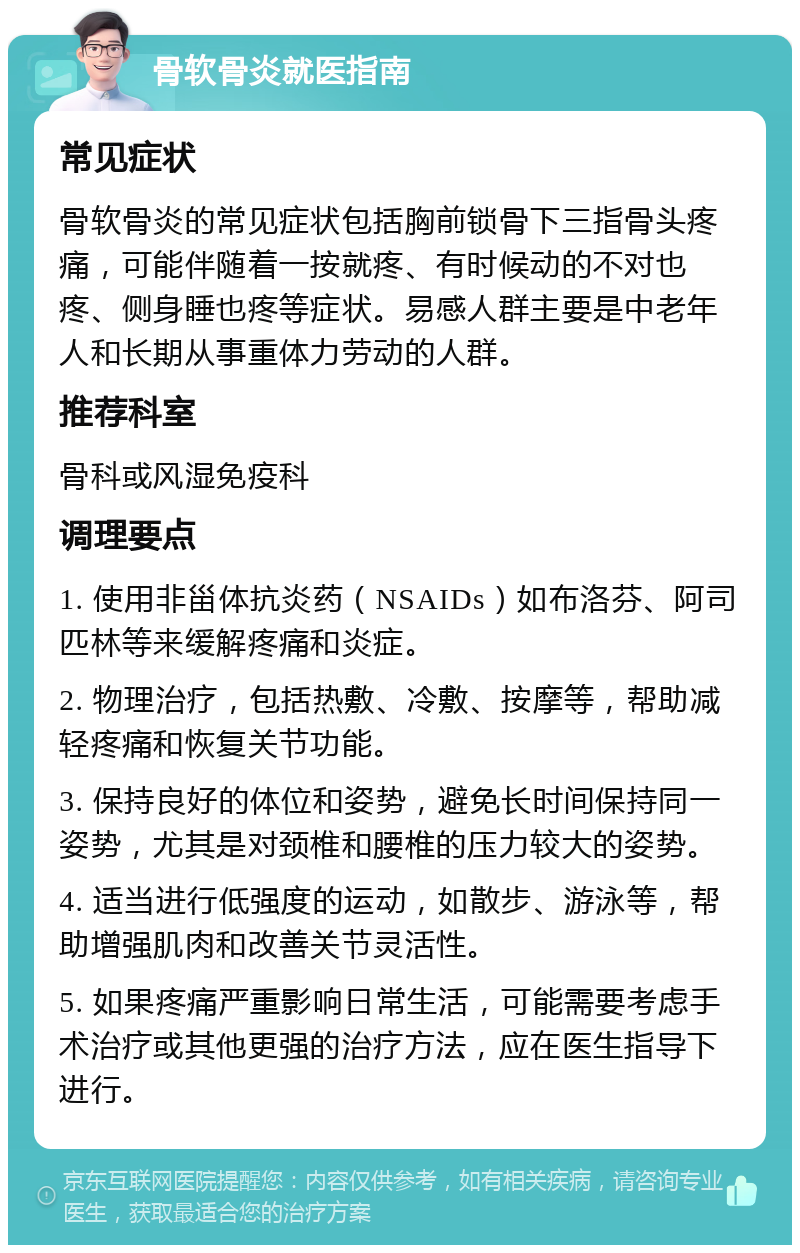 骨软骨炎就医指南 常见症状 骨软骨炎的常见症状包括胸前锁骨下三指骨头疼痛，可能伴随着一按就疼、有时候动的不对也疼、侧身睡也疼等症状。易感人群主要是中老年人和长期从事重体力劳动的人群。 推荐科室 骨科或风湿免疫科 调理要点 1. 使用非甾体抗炎药（NSAIDs）如布洛芬、阿司匹林等来缓解疼痛和炎症。 2. 物理治疗，包括热敷、冷敷、按摩等，帮助减轻疼痛和恢复关节功能。 3. 保持良好的体位和姿势，避免长时间保持同一姿势，尤其是对颈椎和腰椎的压力较大的姿势。 4. 适当进行低强度的运动，如散步、游泳等，帮助增强肌肉和改善关节灵活性。 5. 如果疼痛严重影响日常生活，可能需要考虑手术治疗或其他更强的治疗方法，应在医生指导下进行。